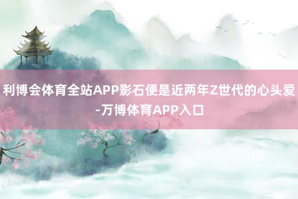 利博会体育全站APP影石便是近两年Z世代的心头爱-万博体育APP入口