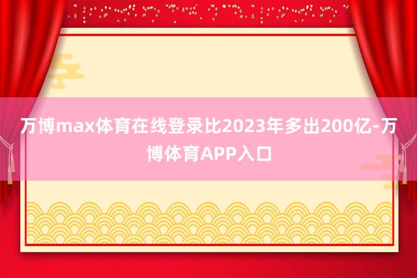 万博max体育在线登录比2023年多出200亿-万博体育APP入口