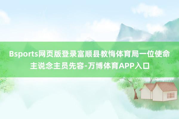 Bsports网页版登录富顺县教悔体育局一位使命主说念主员先容-万博体育APP入口