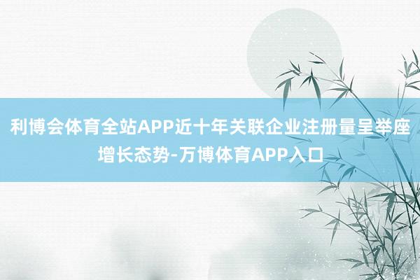 利博会体育全站APP近十年关联企业注册量呈举座增长态势-万博体育APP入口