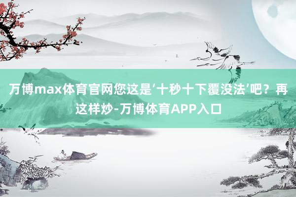 万博max体育官网您这是‘十秒十下覆没法’吧？再这样炒-万博体育APP入口
