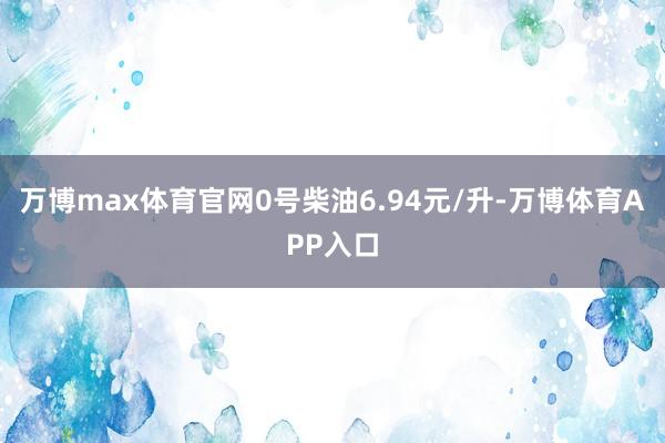 万博max体育官网0号柴油6.94元/升-万博体育APP入口