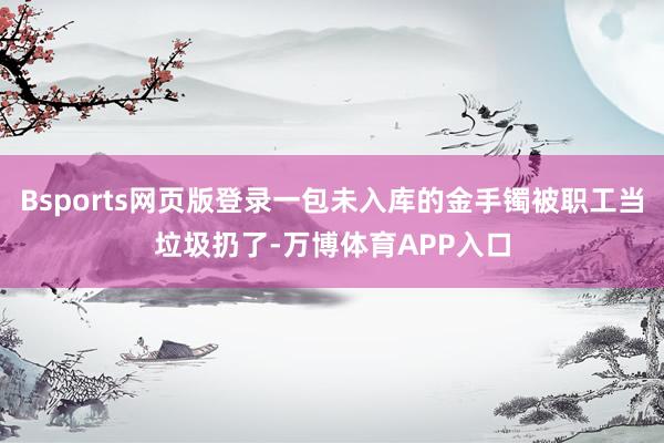 Bsports网页版登录一包未入库的金手镯被职工当垃圾扔了-万博体育APP入口