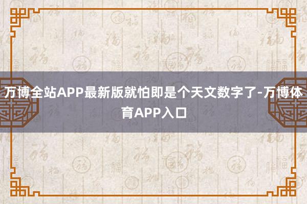 万博全站APP最新版就怕即是个天文数字了-万博体育APP入口