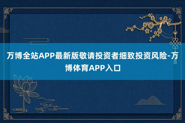 万博全站APP最新版敬请投资者细致投资风险-万博体育APP入口