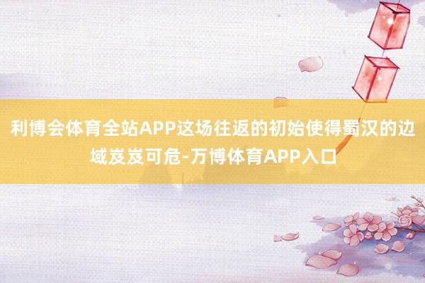利博会体育全站APP这场往返的初始使得蜀汉的边域岌岌可危-万博体育APP入口