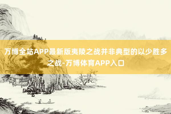 万博全站APP最新版夷陵之战并非典型的以少胜多之战-万博体育APP入口