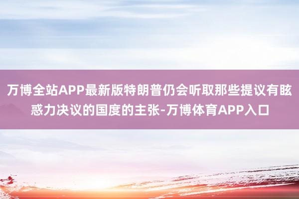 万博全站APP最新版特朗普仍会听取那些提议有眩惑力决议的国度的主张-万博体育APP入口