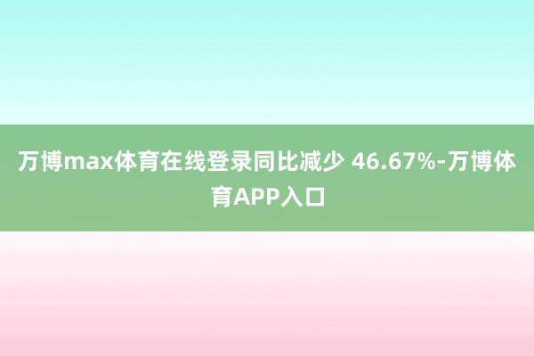 万博max体育在线登录同比减少 46.67%-万博体育APP入口