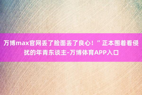 万博max官网丢了脸面丢了良心！”正本围着看侵扰的年青东谈主-万博体育APP入口