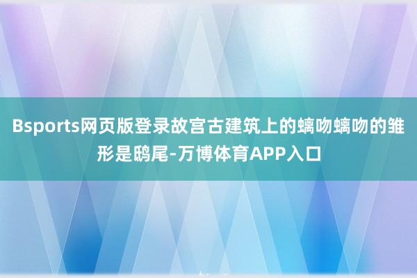 Bsports网页版登录故宫古建筑上的螭吻螭吻的雏形是鸱尾-万博体育APP入口