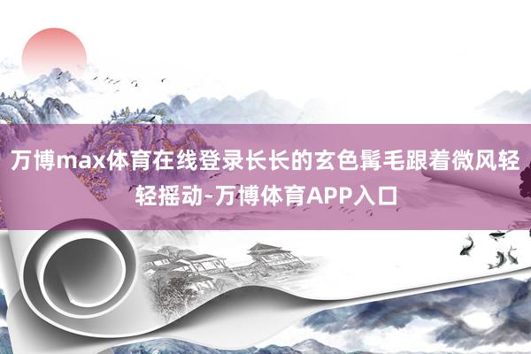 万博max体育在线登录长长的玄色髯毛跟着微风轻轻摇动-万博体育APP入口