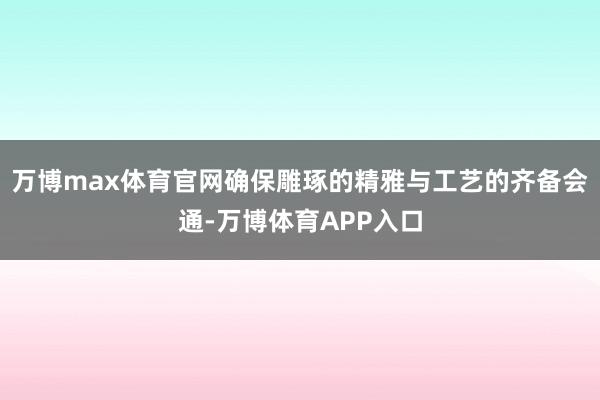 万博max体育官网确保雕琢的精雅与工艺的齐备会通-万博体育APP入口