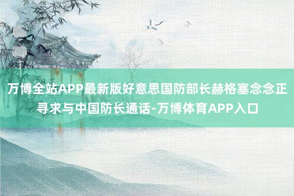 万博全站APP最新版好意思国防部长赫格塞念念正寻求与中国防长通话-万博体育APP入口