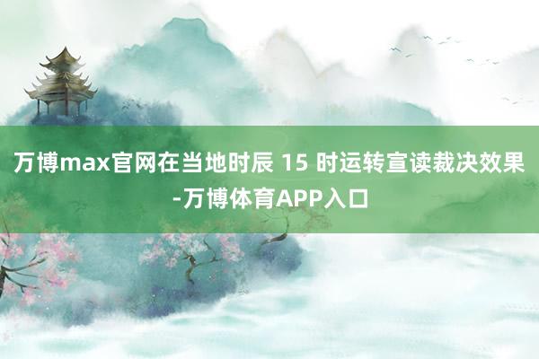 万博max官网在当地时辰 15 时运转宣读裁决效果-万博体育APP入口