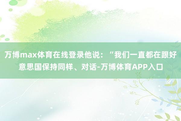 万博max体育在线登录他说：“我们一直都在跟好意思国保持同样、对话-万博体育APP入口