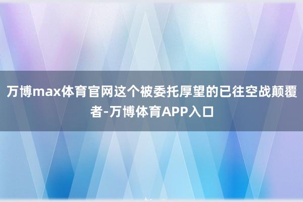 万博max体育官网这个被委托厚望的已往空战颠覆者-万博体育APP入口