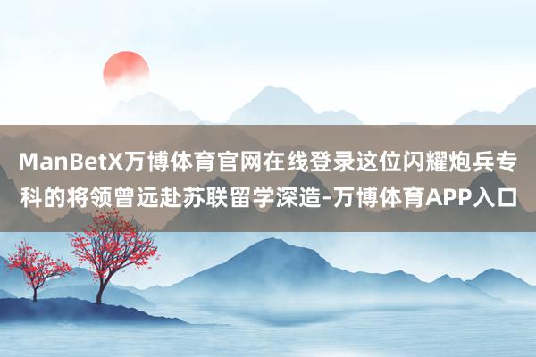 ManBetX万博体育官网在线登录这位闪耀炮兵专科的将领曾远赴苏联留学深造-万博体育APP入口