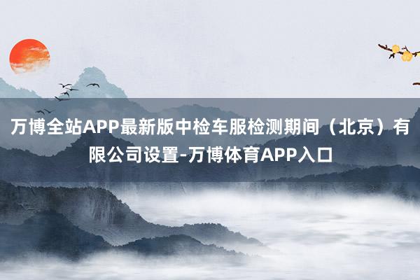 万博全站APP最新版中检车服检测期间（北京）有限公司设置-万博体育APP入口