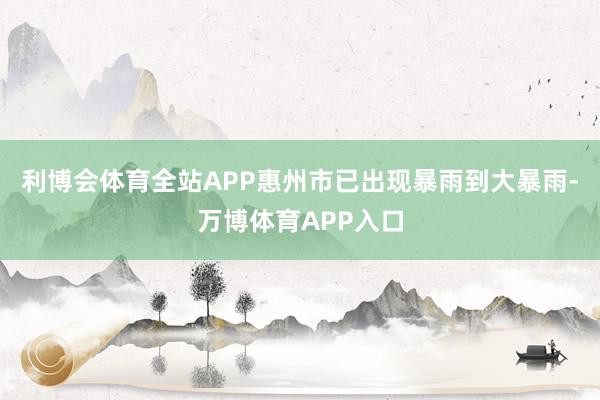 利博会体育全站APP惠州市已出现暴雨到大暴雨-万博体育APP入口