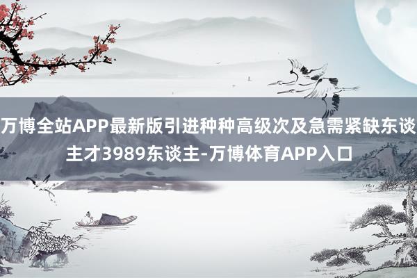 万博全站APP最新版引进种种高级次及急需紧缺东谈主才3989东谈主-万博体育APP入口