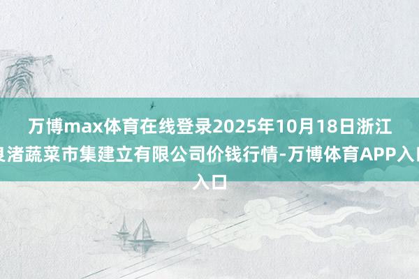 万博max体育在线登录2025年10月18日浙江良渚蔬菜市集建立有限公司价钱行情-万博体育APP入口