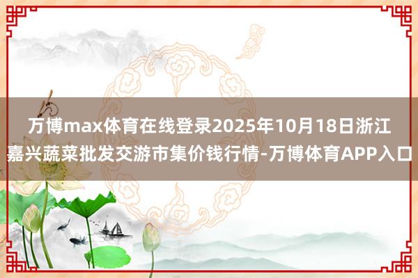 万博max体育在线登录2025年10月18日浙江嘉兴蔬菜批发交游市集价钱行情-万博体育APP入口
