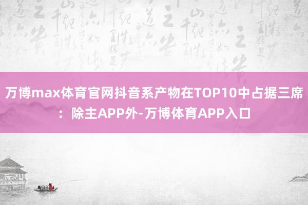 万博max体育官网抖音系产物在TOP10中占据三席:除主APP外-万博体育APP入口