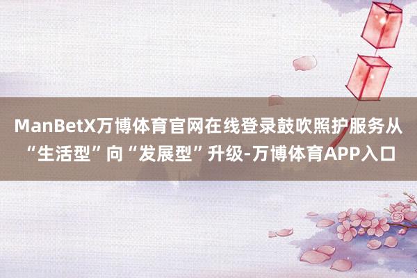 ManBetX万博体育官网在线登录鼓吹照护服务从“生活型”向“发展型”升级-万博体育APP入口