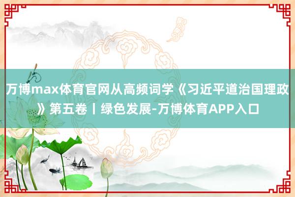 万博max体育官网从高频词学《习近平道治国理政》第五卷丨绿色发展-万博体育APP入口