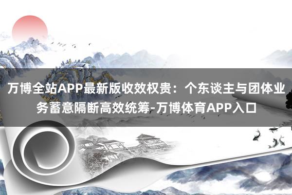 万博全站APP最新版收效权贵：个东谈主与团体业务蓄意隔断高效统筹-万博体育APP入口