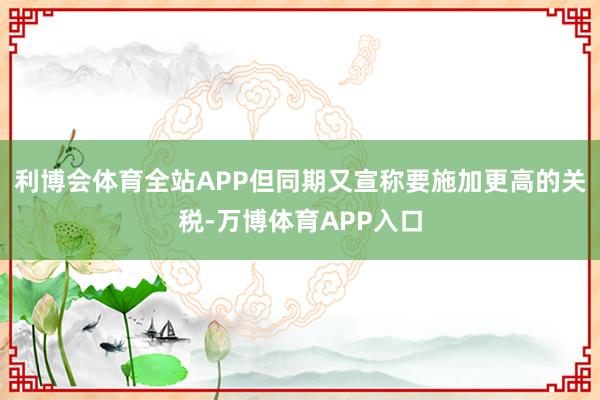 利博会体育全站APP但同期又宣称要施加更高的关税-万博体育APP入口