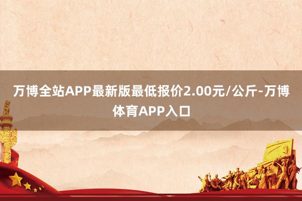 万博全站APP最新版最低报价2.00元/公斤-万博体育APP入口