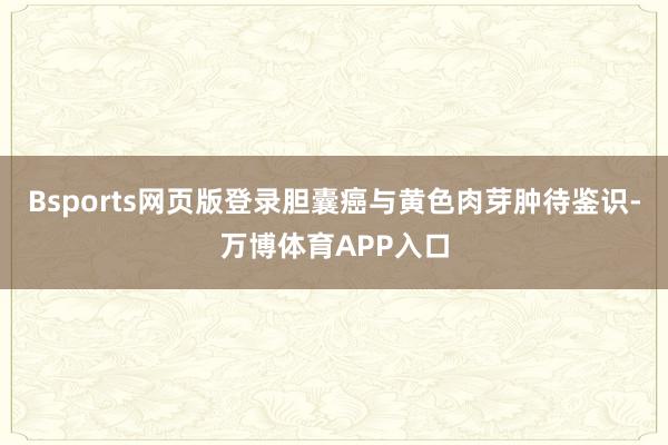 Bsports网页版登录胆囊癌与黄色肉芽肿待鉴识-万博体育APP入口