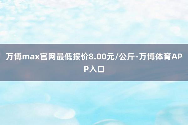 万博max官网最低报价8.00元/公斤-万博体育APP入口