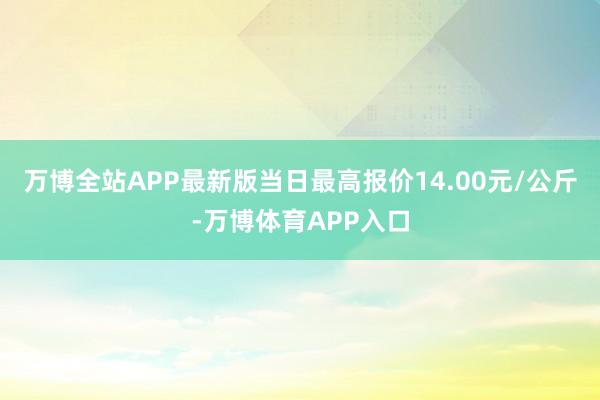 万博全站APP最新版当日最高报价14.00元/公斤-万博体育APP入口