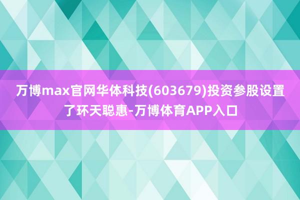 万博max官网华体科技(603679)投资参股设置了环天聪惠-万博体育APP入口