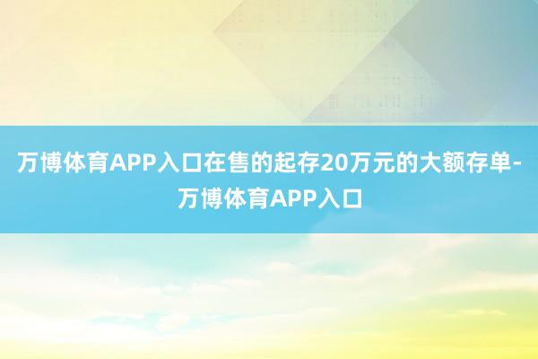 万博体育APP入口在售的起存20万元的大额存单-万博体育APP入口