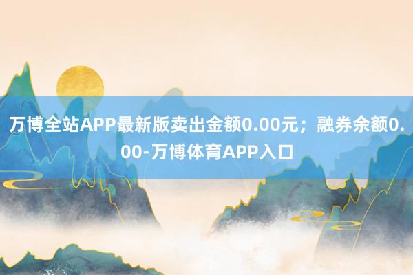 万博全站APP最新版卖出金额0.00元；融券余额0.00-万博体育APP入口