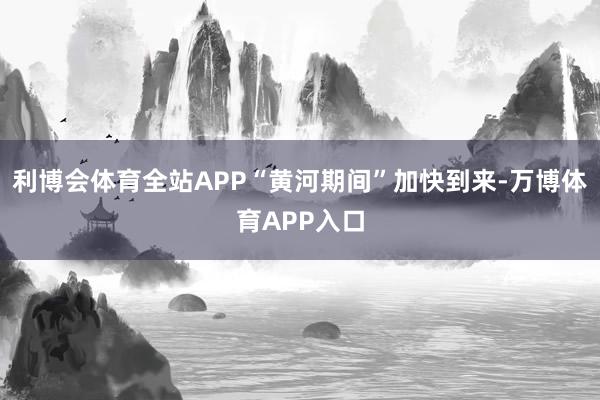 利博会体育全站APP“黄河期间”加快到来-万博体育APP入口