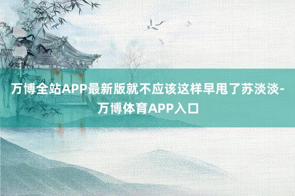 万博全站APP最新版就不应该这样早甩了苏淡淡-万博体育APP入口