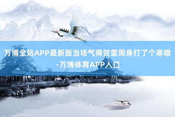 万博全站APP最新版当场气得贺雷周身打了个寒噤-万博体育APP入口