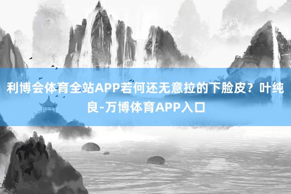 利博会体育全站APP若何还无意拉的下脸皮？叶纯良-万博体育APP入口