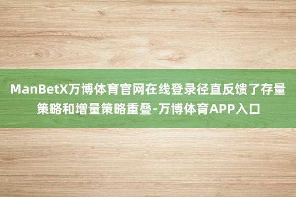 ManBetX万博体育官网在线登录径直反馈了存量策略和增量策略重叠-万博体育APP入口