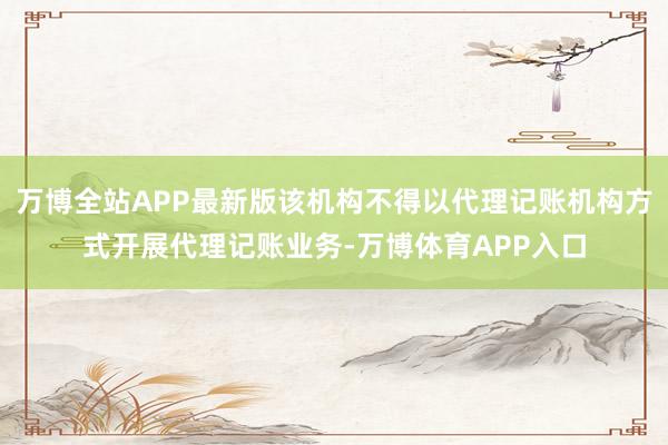 万博全站APP最新版该机构不得以代理记账机构方式开展代理记账业务-万博体育APP入口