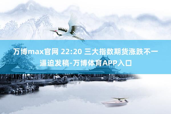 万博max官网 22:20 三大指数期货涨跌不一 逼迫发稿-万博体育APP入口