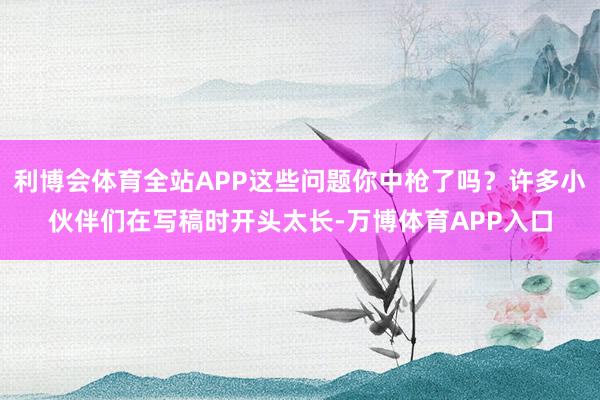 利博会体育全站APP这些问题你中枪了吗？许多小伙伴们在写稿时开头太长-万博体育APP入口