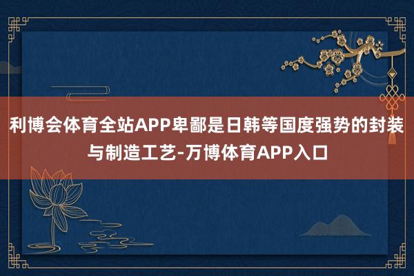 利博会体育全站APP卑鄙是日韩等国度强势的封装与制造工艺-万博体育APP入口