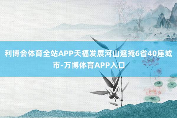 利博会体育全站APP天福发展河山遮掩6省40座城市-万博体育APP入口