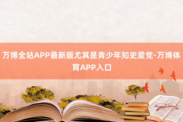 万博全站APP最新版尤其是青少年知史爱党-万博体育APP入口